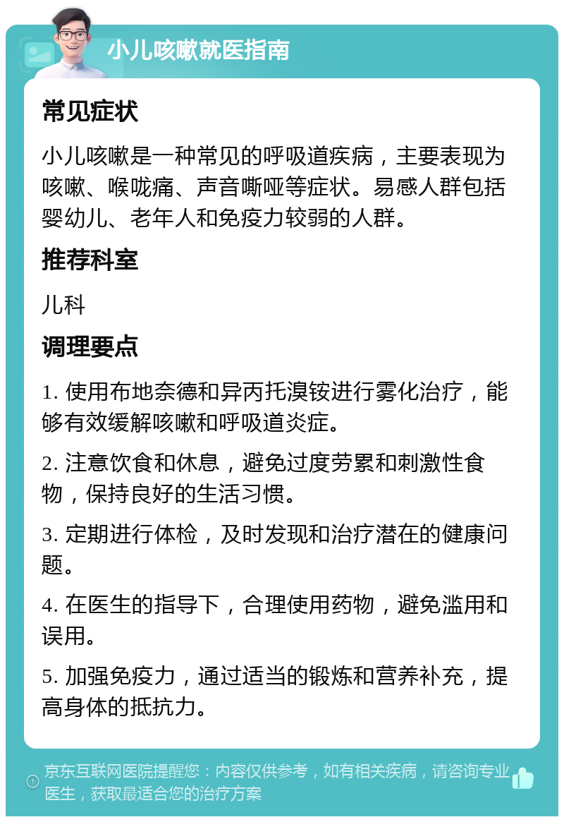 小儿咳嗽就医指南 常见症状 小儿咳嗽是一种常见的呼吸道疾病，主要表现为咳嗽、喉咙痛、声音嘶哑等症状。易感人群包括婴幼儿、老年人和免疫力较弱的人群。 推荐科室 儿科 调理要点 1. 使用布地奈德和异丙托溴铵进行雾化治疗，能够有效缓解咳嗽和呼吸道炎症。 2. 注意饮食和休息，避免过度劳累和刺激性食物，保持良好的生活习惯。 3. 定期进行体检，及时发现和治疗潜在的健康问题。 4. 在医生的指导下，合理使用药物，避免滥用和误用。 5. 加强免疫力，通过适当的锻炼和营养补充，提高身体的抵抗力。