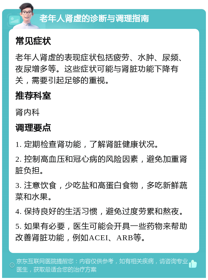 老年人肾虚的诊断与调理指南 常见症状 老年人肾虚的表现症状包括疲劳、水肿、尿频、夜尿增多等。这些症状可能与肾脏功能下降有关，需要引起足够的重视。 推荐科室 肾内科 调理要点 1. 定期检查肾功能，了解肾脏健康状况。 2. 控制高血压和冠心病的风险因素，避免加重肾脏负担。 3. 注意饮食，少吃盐和高蛋白食物，多吃新鲜蔬菜和水果。 4. 保持良好的生活习惯，避免过度劳累和熬夜。 5. 如果有必要，医生可能会开具一些药物来帮助改善肾脏功能，例如ACEI、ARB等。