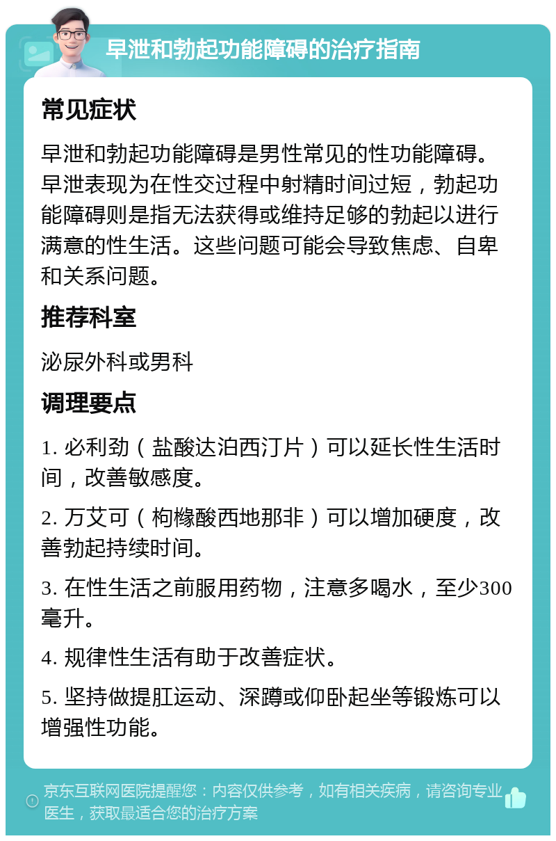 早泄和勃起功能障碍的治疗指南 常见症状 早泄和勃起功能障碍是男性常见的性功能障碍。早泄表现为在性交过程中射精时间过短，勃起功能障碍则是指无法获得或维持足够的勃起以进行满意的性生活。这些问题可能会导致焦虑、自卑和关系问题。 推荐科室 泌尿外科或男科 调理要点 1. 必利劲（盐酸达泊西汀片）可以延长性生活时间，改善敏感度。 2. 万艾可（枸橼酸西地那非）可以增加硬度，改善勃起持续时间。 3. 在性生活之前服用药物，注意多喝水，至少300毫升。 4. 规律性生活有助于改善症状。 5. 坚持做提肛运动、深蹲或仰卧起坐等锻炼可以增强性功能。