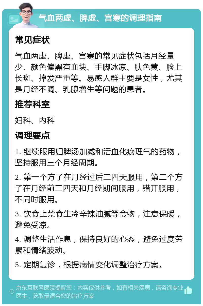 气血两虚、脾虚、宫寒的调理指南 常见症状 气血两虚、脾虚、宫寒的常见症状包括月经量少、颜色偏黑有血块、手脚冰凉、肤色黄、脸上长斑、掉发严重等。易感人群主要是女性，尤其是月经不调、乳腺增生等问题的患者。 推荐科室 妇科、内科 调理要点 1. 继续服用归脾汤加减和活血化瘀理气的药物，坚持服用三个月经周期。 2. 第一个方子在月经过后三四天服用，第二个方子在月经前三四天和月经期间服用，错开服用，不同时服用。 3. 饮食上禁食生冷辛辣油腻等食物，注意保暖，避免受凉。 4. 调整生活作息，保持良好的心态，避免过度劳累和情绪波动。 5. 定期复诊，根据病情变化调整治疗方案。