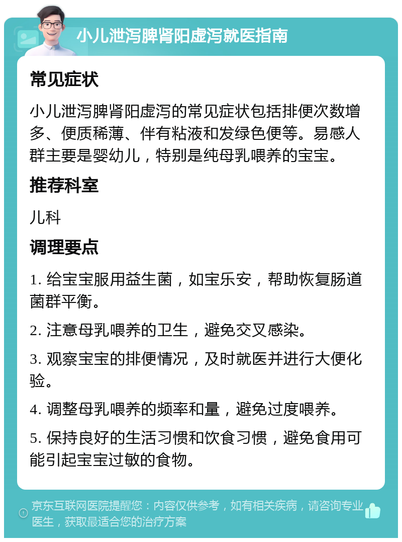 小儿泄泻脾肾阳虚泻就医指南 常见症状 小儿泄泻脾肾阳虚泻的常见症状包括排便次数增多、便质稀薄、伴有粘液和发绿色便等。易感人群主要是婴幼儿，特别是纯母乳喂养的宝宝。 推荐科室 儿科 调理要点 1. 给宝宝服用益生菌，如宝乐安，帮助恢复肠道菌群平衡。 2. 注意母乳喂养的卫生，避免交叉感染。 3. 观察宝宝的排便情况，及时就医并进行大便化验。 4. 调整母乳喂养的频率和量，避免过度喂养。 5. 保持良好的生活习惯和饮食习惯，避免食用可能引起宝宝过敏的食物。