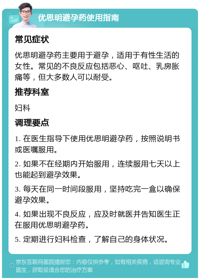 优思明避孕药使用指南 常见症状 优思明避孕药主要用于避孕，适用于有性生活的女性。常见的不良反应包括恶心、呕吐、乳房胀痛等，但大多数人可以耐受。 推荐科室 妇科 调理要点 1. 在医生指导下使用优思明避孕药，按照说明书或医嘱服用。 2. 如果不在经期内开始服用，连续服用七天以上也能起到避孕效果。 3. 每天在同一时间段服用，坚持吃完一盒以确保避孕效果。 4. 如果出现不良反应，应及时就医并告知医生正在服用优思明避孕药。 5. 定期进行妇科检查，了解自己的身体状况。