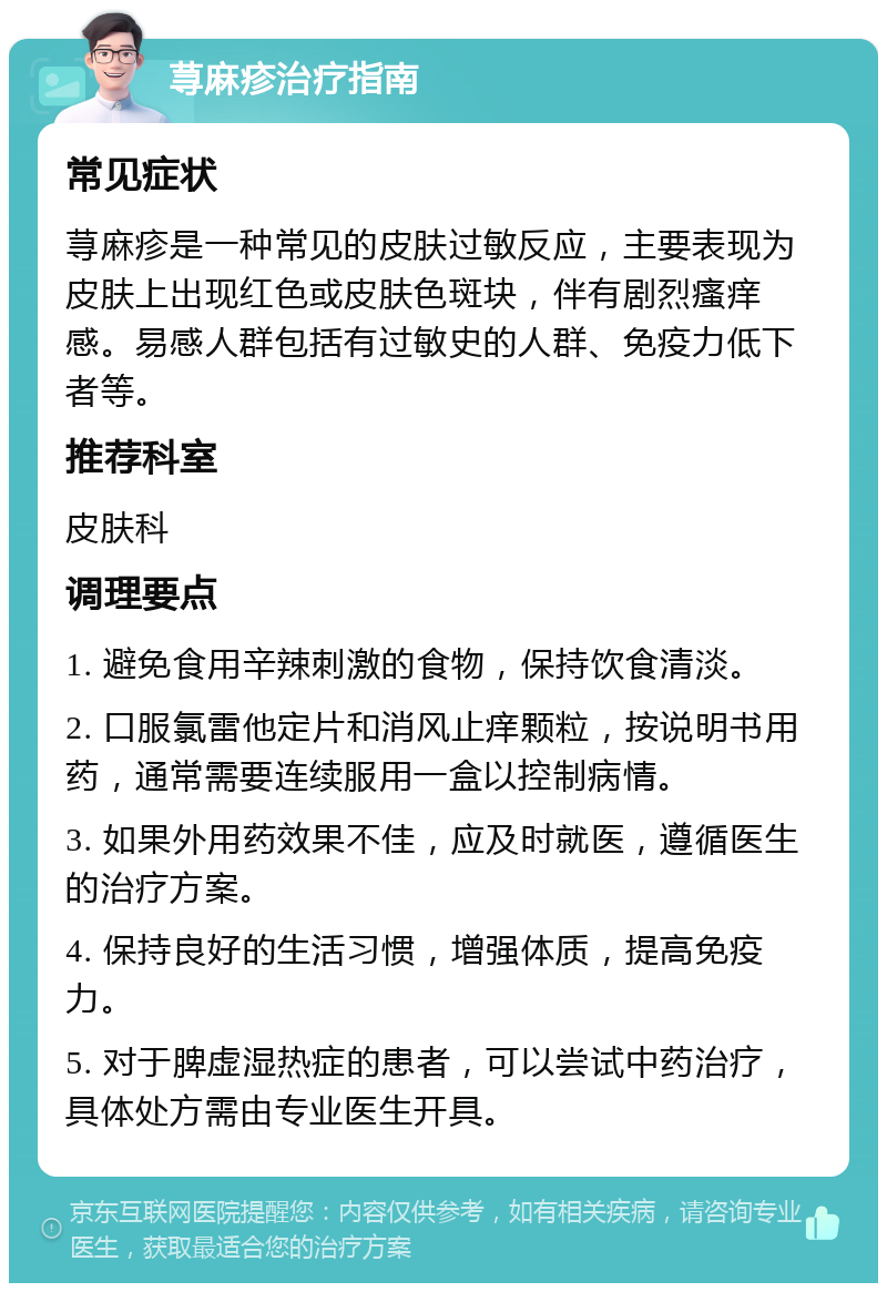 荨麻疹治疗指南 常见症状 荨麻疹是一种常见的皮肤过敏反应，主要表现为皮肤上出现红色或皮肤色斑块，伴有剧烈瘙痒感。易感人群包括有过敏史的人群、免疫力低下者等。 推荐科室 皮肤科 调理要点 1. 避免食用辛辣刺激的食物，保持饮食清淡。 2. 口服氯雷他定片和消风止痒颗粒，按说明书用药，通常需要连续服用一盒以控制病情。 3. 如果外用药效果不佳，应及时就医，遵循医生的治疗方案。 4. 保持良好的生活习惯，增强体质，提高免疫力。 5. 对于脾虚湿热症的患者，可以尝试中药治疗，具体处方需由专业医生开具。