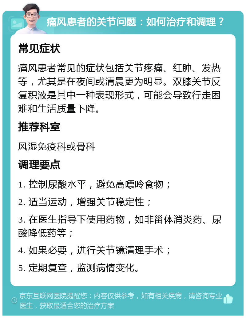 痛风患者的关节问题：如何治疗和调理？ 常见症状 痛风患者常见的症状包括关节疼痛、红肿、发热等，尤其是在夜间或清晨更为明显。双膝关节反复积液是其中一种表现形式，可能会导致行走困难和生活质量下降。 推荐科室 风湿免疫科或骨科 调理要点 1. 控制尿酸水平，避免高嘌呤食物； 2. 适当运动，增强关节稳定性； 3. 在医生指导下使用药物，如非甾体消炎药、尿酸降低药等； 4. 如果必要，进行关节镜清理手术； 5. 定期复查，监测病情变化。