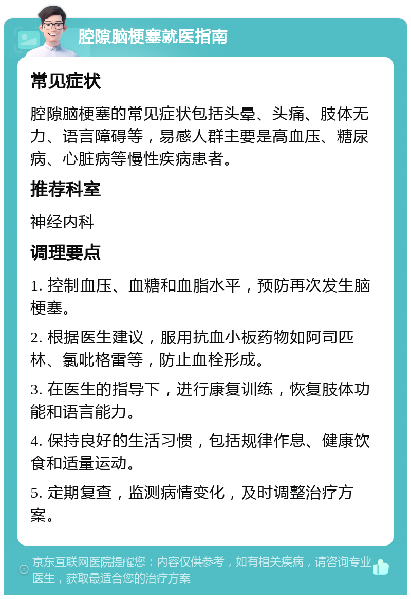 腔隙脑梗塞就医指南 常见症状 腔隙脑梗塞的常见症状包括头晕、头痛、肢体无力、语言障碍等，易感人群主要是高血压、糖尿病、心脏病等慢性疾病患者。 推荐科室 神经内科 调理要点 1. 控制血压、血糖和血脂水平，预防再次发生脑梗塞。 2. 根据医生建议，服用抗血小板药物如阿司匹林、氯吡格雷等，防止血栓形成。 3. 在医生的指导下，进行康复训练，恢复肢体功能和语言能力。 4. 保持良好的生活习惯，包括规律作息、健康饮食和适量运动。 5. 定期复查，监测病情变化，及时调整治疗方案。