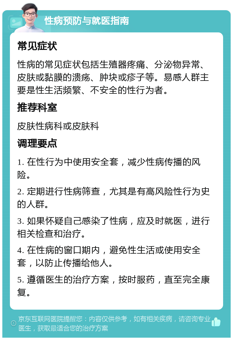 性病预防与就医指南 常见症状 性病的常见症状包括生殖器疼痛、分泌物异常、皮肤或黏膜的溃疡、肿块或疹子等。易感人群主要是性生活频繁、不安全的性行为者。 推荐科室 皮肤性病科或皮肤科 调理要点 1. 在性行为中使用安全套，减少性病传播的风险。 2. 定期进行性病筛查，尤其是有高风险性行为史的人群。 3. 如果怀疑自己感染了性病，应及时就医，进行相关检查和治疗。 4. 在性病的窗口期内，避免性生活或使用安全套，以防止传播给他人。 5. 遵循医生的治疗方案，按时服药，直至完全康复。