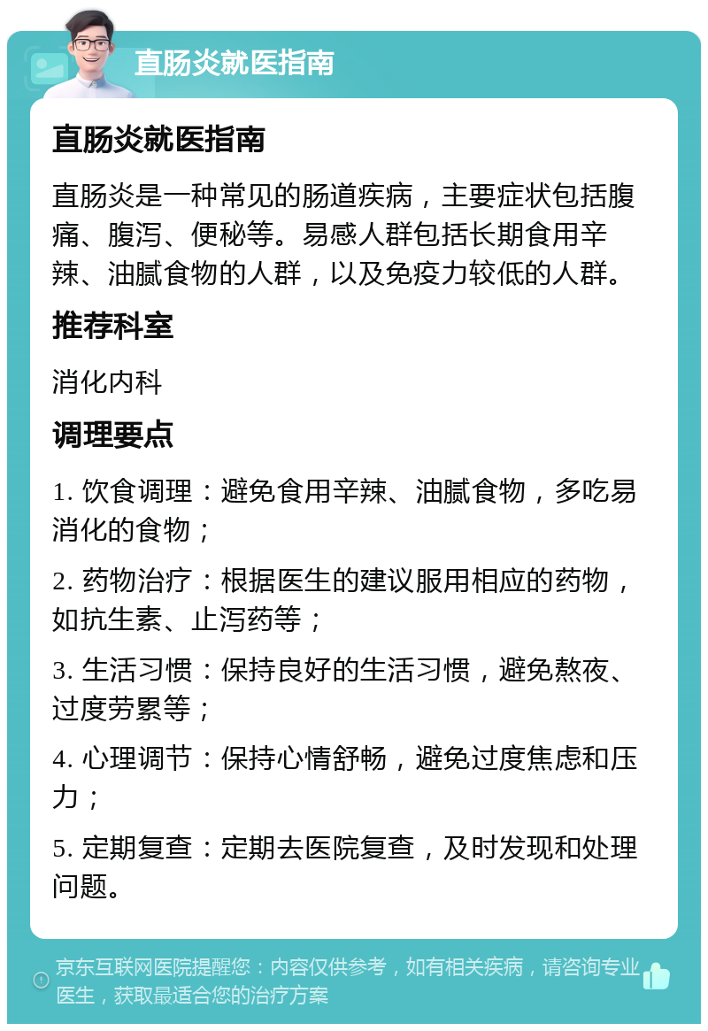 直肠炎就医指南 直肠炎就医指南 直肠炎是一种常见的肠道疾病，主要症状包括腹痛、腹泻、便秘等。易感人群包括长期食用辛辣、油腻食物的人群，以及免疫力较低的人群。 推荐科室 消化内科 调理要点 1. 饮食调理：避免食用辛辣、油腻食物，多吃易消化的食物； 2. 药物治疗：根据医生的建议服用相应的药物，如抗生素、止泻药等； 3. 生活习惯：保持良好的生活习惯，避免熬夜、过度劳累等； 4. 心理调节：保持心情舒畅，避免过度焦虑和压力； 5. 定期复查：定期去医院复查，及时发现和处理问题。