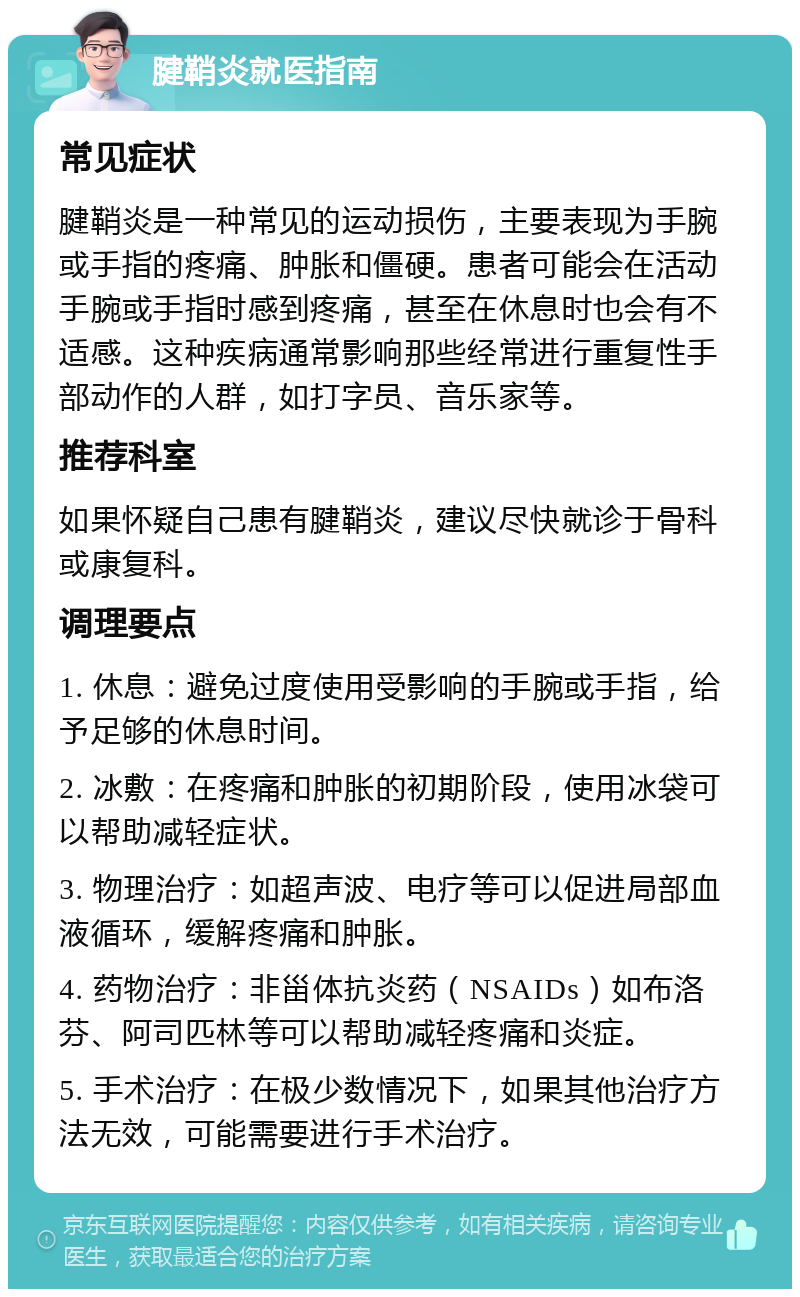 腱鞘炎就医指南 常见症状 腱鞘炎是一种常见的运动损伤，主要表现为手腕或手指的疼痛、肿胀和僵硬。患者可能会在活动手腕或手指时感到疼痛，甚至在休息时也会有不适感。这种疾病通常影响那些经常进行重复性手部动作的人群，如打字员、音乐家等。 推荐科室 如果怀疑自己患有腱鞘炎，建议尽快就诊于骨科或康复科。 调理要点 1. 休息：避免过度使用受影响的手腕或手指，给予足够的休息时间。 2. 冰敷：在疼痛和肿胀的初期阶段，使用冰袋可以帮助减轻症状。 3. 物理治疗：如超声波、电疗等可以促进局部血液循环，缓解疼痛和肿胀。 4. 药物治疗：非甾体抗炎药（NSAIDs）如布洛芬、阿司匹林等可以帮助减轻疼痛和炎症。 5. 手术治疗：在极少数情况下，如果其他治疗方法无效，可能需要进行手术治疗。