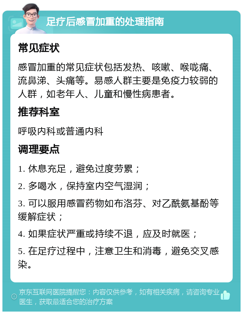 足疗后感冒加重的处理指南 常见症状 感冒加重的常见症状包括发热、咳嗽、喉咙痛、流鼻涕、头痛等。易感人群主要是免疫力较弱的人群，如老年人、儿童和慢性病患者。 推荐科室 呼吸内科或普通内科 调理要点 1. 休息充足，避免过度劳累； 2. 多喝水，保持室内空气湿润； 3. 可以服用感冒药物如布洛芬、对乙酰氨基酚等缓解症状； 4. 如果症状严重或持续不退，应及时就医； 5. 在足疗过程中，注意卫生和消毒，避免交叉感染。