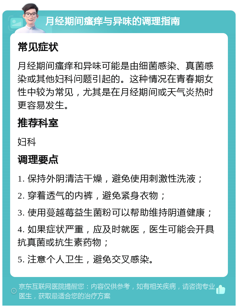 月经期间瘙痒与异味的调理指南 常见症状 月经期间瘙痒和异味可能是由细菌感染、真菌感染或其他妇科问题引起的。这种情况在青春期女性中较为常见，尤其是在月经期间或天气炎热时更容易发生。 推荐科室 妇科 调理要点 1. 保持外阴清洁干燥，避免使用刺激性洗液； 2. 穿着透气的内裤，避免紧身衣物； 3. 使用蔓越莓益生菌粉可以帮助维持阴道健康； 4. 如果症状严重，应及时就医，医生可能会开具抗真菌或抗生素药物； 5. 注意个人卫生，避免交叉感染。