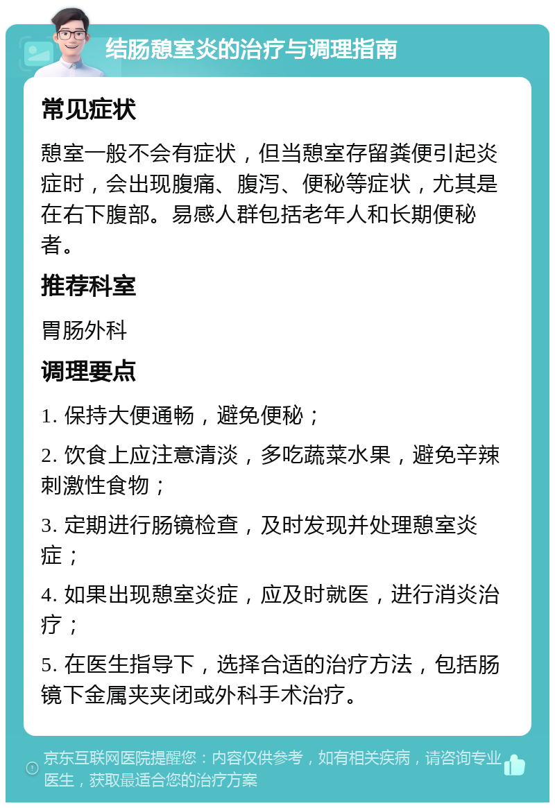 结肠憩室炎的治疗与调理指南 常见症状 憩室一般不会有症状，但当憩室存留粪便引起炎症时，会出现腹痛、腹泻、便秘等症状，尤其是在右下腹部。易感人群包括老年人和长期便秘者。 推荐科室 胃肠外科 调理要点 1. 保持大便通畅，避免便秘； 2. 饮食上应注意清淡，多吃蔬菜水果，避免辛辣刺激性食物； 3. 定期进行肠镜检查，及时发现并处理憩室炎症； 4. 如果出现憩室炎症，应及时就医，进行消炎治疗； 5. 在医生指导下，选择合适的治疗方法，包括肠镜下金属夹夹闭或外科手术治疗。