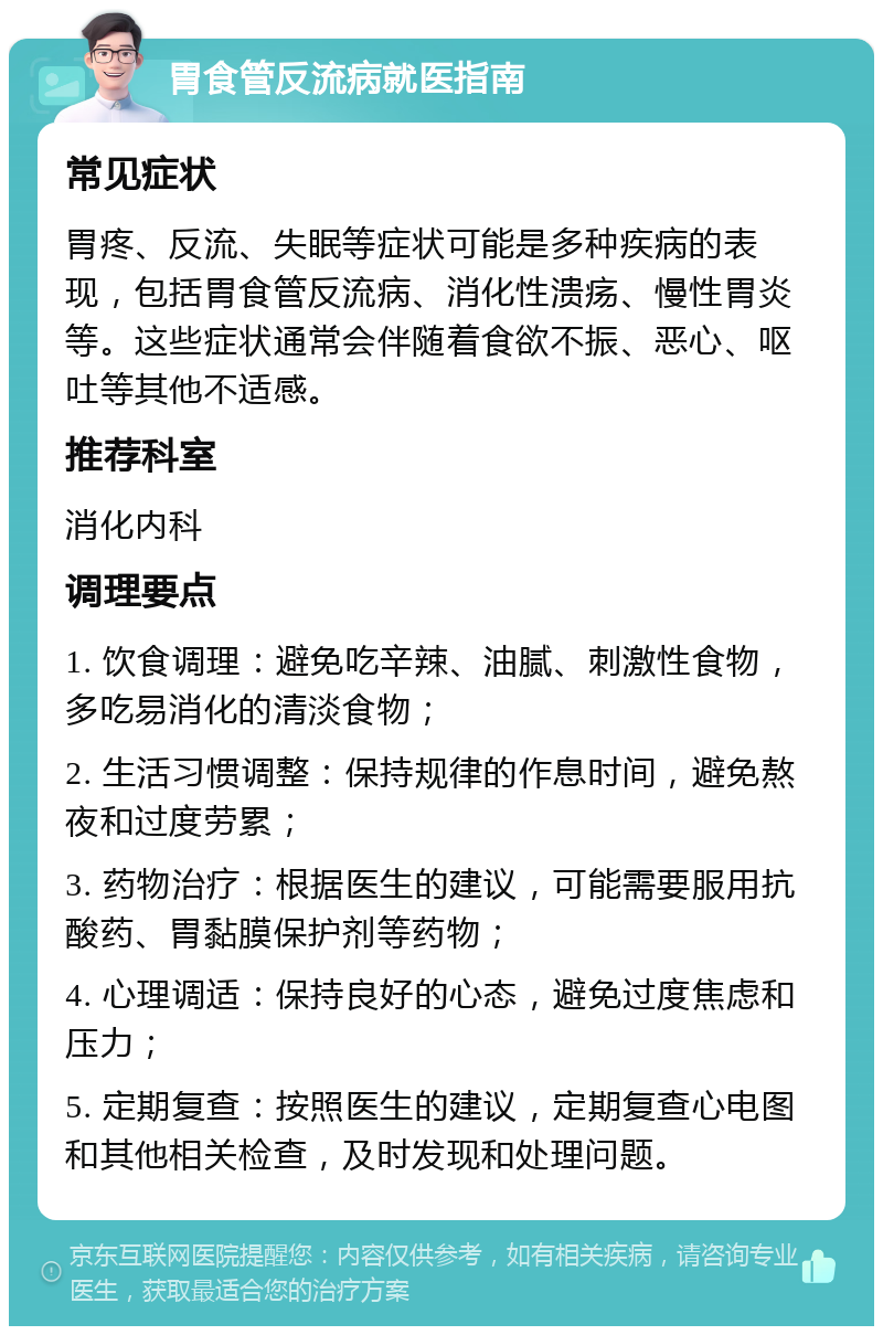 胃食管反流病就医指南 常见症状 胃疼、反流、失眠等症状可能是多种疾病的表现，包括胃食管反流病、消化性溃疡、慢性胃炎等。这些症状通常会伴随着食欲不振、恶心、呕吐等其他不适感。 推荐科室 消化内科 调理要点 1. 饮食调理：避免吃辛辣、油腻、刺激性食物，多吃易消化的清淡食物； 2. 生活习惯调整：保持规律的作息时间，避免熬夜和过度劳累； 3. 药物治疗：根据医生的建议，可能需要服用抗酸药、胃黏膜保护剂等药物； 4. 心理调适：保持良好的心态，避免过度焦虑和压力； 5. 定期复查：按照医生的建议，定期复查心电图和其他相关检查，及时发现和处理问题。