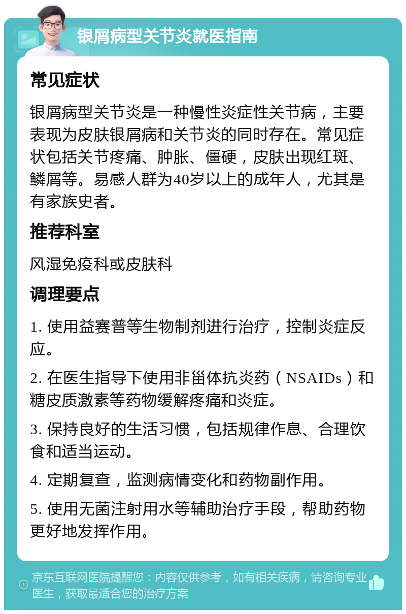 银屑病型关节炎就医指南 常见症状 银屑病型关节炎是一种慢性炎症性关节病，主要表现为皮肤银屑病和关节炎的同时存在。常见症状包括关节疼痛、肿胀、僵硬，皮肤出现红斑、鳞屑等。易感人群为40岁以上的成年人，尤其是有家族史者。 推荐科室 风湿免疫科或皮肤科 调理要点 1. 使用益赛普等生物制剂进行治疗，控制炎症反应。 2. 在医生指导下使用非甾体抗炎药（NSAIDs）和糖皮质激素等药物缓解疼痛和炎症。 3. 保持良好的生活习惯，包括规律作息、合理饮食和适当运动。 4. 定期复查，监测病情变化和药物副作用。 5. 使用无菌注射用水等辅助治疗手段，帮助药物更好地发挥作用。