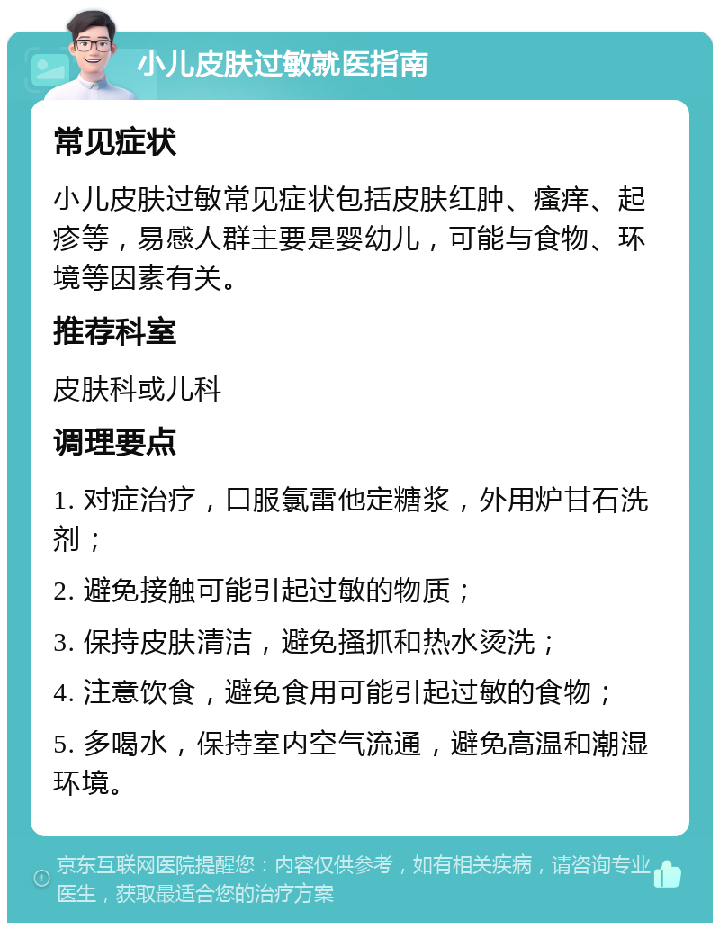 小儿皮肤过敏就医指南 常见症状 小儿皮肤过敏常见症状包括皮肤红肿、瘙痒、起疹等，易感人群主要是婴幼儿，可能与食物、环境等因素有关。 推荐科室 皮肤科或儿科 调理要点 1. 对症治疗，口服氯雷他定糖浆，外用炉甘石洗剂； 2. 避免接触可能引起过敏的物质； 3. 保持皮肤清洁，避免搔抓和热水烫洗； 4. 注意饮食，避免食用可能引起过敏的食物； 5. 多喝水，保持室内空气流通，避免高温和潮湿环境。