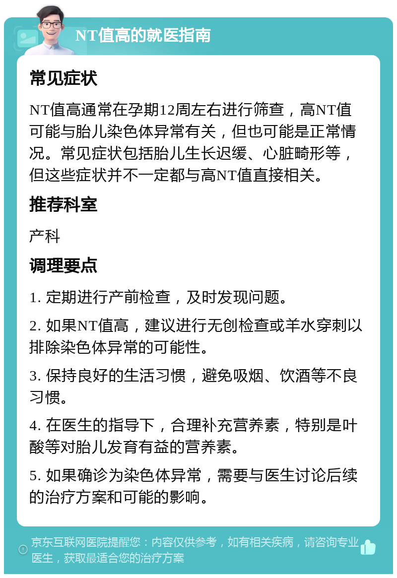 NT值高的就医指南 常见症状 NT值高通常在孕期12周左右进行筛查，高NT值可能与胎儿染色体异常有关，但也可能是正常情况。常见症状包括胎儿生长迟缓、心脏畸形等，但这些症状并不一定都与高NT值直接相关。 推荐科室 产科 调理要点 1. 定期进行产前检查，及时发现问题。 2. 如果NT值高，建议进行无创检查或羊水穿刺以排除染色体异常的可能性。 3. 保持良好的生活习惯，避免吸烟、饮酒等不良习惯。 4. 在医生的指导下，合理补充营养素，特别是叶酸等对胎儿发育有益的营养素。 5. 如果确诊为染色体异常，需要与医生讨论后续的治疗方案和可能的影响。