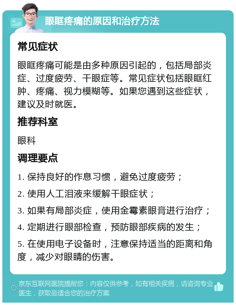 眼眶疼痛的原因和治疗方法 常见症状 眼眶疼痛可能是由多种原因引起的，包括局部炎症、过度疲劳、干眼症等。常见症状包括眼眶红肿、疼痛、视力模糊等。如果您遇到这些症状，建议及时就医。 推荐科室 眼科 调理要点 1. 保持良好的作息习惯，避免过度疲劳； 2. 使用人工泪液来缓解干眼症状； 3. 如果有局部炎症，使用金霉素眼膏进行治疗； 4. 定期进行眼部检查，预防眼部疾病的发生； 5. 在使用电子设备时，注意保持适当的距离和角度，减少对眼睛的伤害。