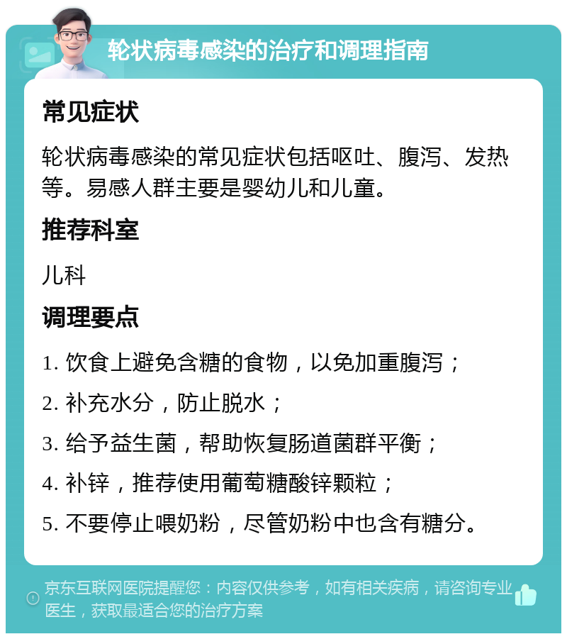 轮状病毒感染的治疗和调理指南 常见症状 轮状病毒感染的常见症状包括呕吐、腹泻、发热等。易感人群主要是婴幼儿和儿童。 推荐科室 儿科 调理要点 1. 饮食上避免含糖的食物，以免加重腹泻； 2. 补充水分，防止脱水； 3. 给予益生菌，帮助恢复肠道菌群平衡； 4. 补锌，推荐使用葡萄糖酸锌颗粒； 5. 不要停止喂奶粉，尽管奶粉中也含有糖分。