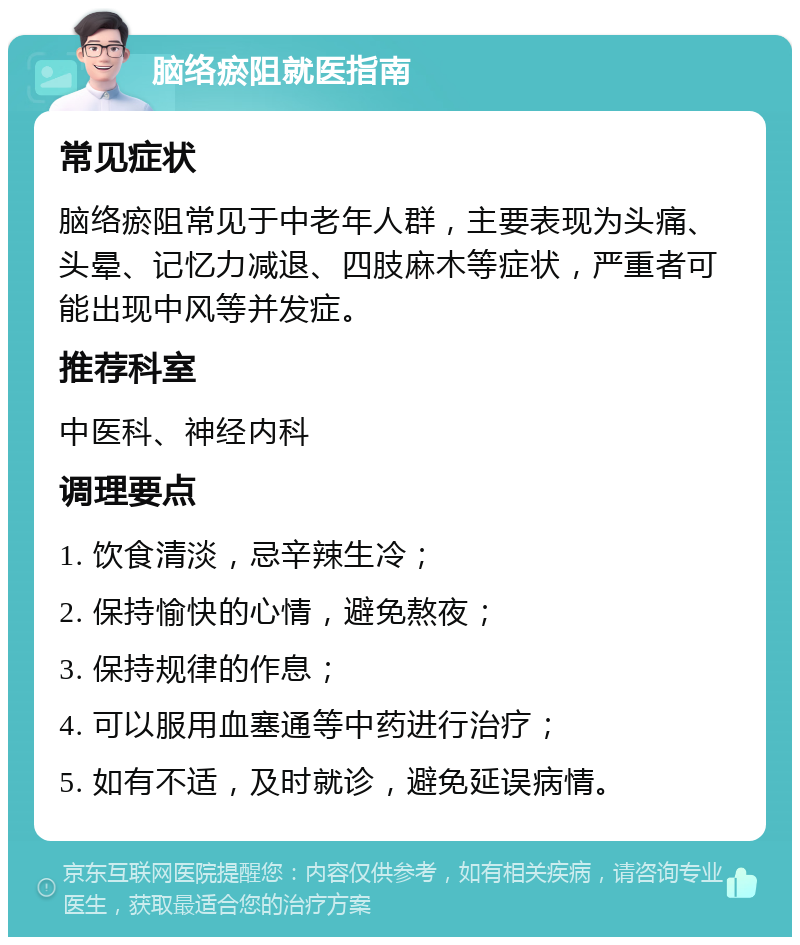 脑络瘀阻就医指南 常见症状 脑络瘀阻常见于中老年人群，主要表现为头痛、头晕、记忆力减退、四肢麻木等症状，严重者可能出现中风等并发症。 推荐科室 中医科、神经内科 调理要点 1. 饮食清淡，忌辛辣生冷； 2. 保持愉快的心情，避免熬夜； 3. 保持规律的作息； 4. 可以服用血塞通等中药进行治疗； 5. 如有不适，及时就诊，避免延误病情。