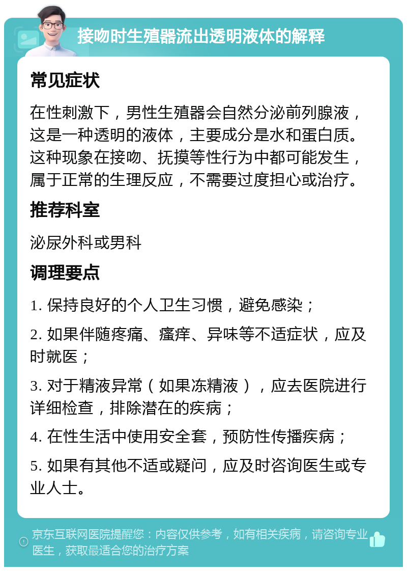 接吻时生殖器流出透明液体的解释 常见症状 在性刺激下，男性生殖器会自然分泌前列腺液，这是一种透明的液体，主要成分是水和蛋白质。这种现象在接吻、抚摸等性行为中都可能发生，属于正常的生理反应，不需要过度担心或治疗。 推荐科室 泌尿外科或男科 调理要点 1. 保持良好的个人卫生习惯，避免感染； 2. 如果伴随疼痛、瘙痒、异味等不适症状，应及时就医； 3. 对于精液异常（如果冻精液），应去医院进行详细检查，排除潜在的疾病； 4. 在性生活中使用安全套，预防性传播疾病； 5. 如果有其他不适或疑问，应及时咨询医生或专业人士。