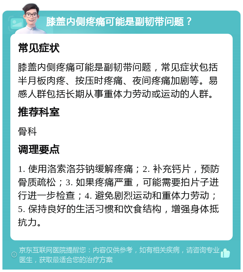 膝盖内侧疼痛可能是副韧带问题？ 常见症状 膝盖内侧疼痛可能是副韧带问题，常见症状包括半月板肉疼、按压时疼痛、夜间疼痛加剧等。易感人群包括长期从事重体力劳动或运动的人群。 推荐科室 骨科 调理要点 1. 使用洛索洛芬钠缓解疼痛；2. 补充钙片，预防骨质疏松；3. 如果疼痛严重，可能需要拍片子进行进一步检查；4. 避免剧烈运动和重体力劳动；5. 保持良好的生活习惯和饮食结构，增强身体抵抗力。