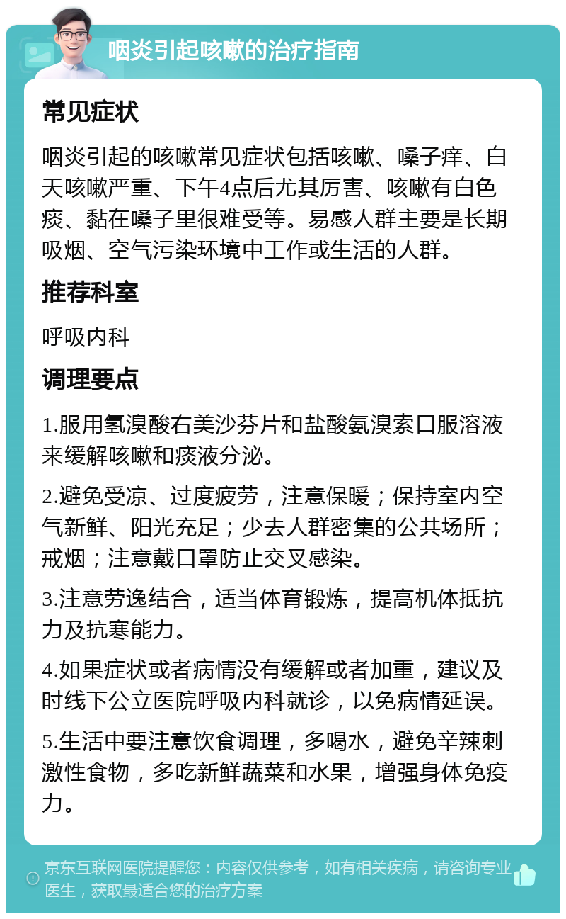 咽炎引起咳嗽的治疗指南 常见症状 咽炎引起的咳嗽常见症状包括咳嗽、嗓子痒、白天咳嗽严重、下午4点后尤其厉害、咳嗽有白色痰、黏在嗓子里很难受等。易感人群主要是长期吸烟、空气污染环境中工作或生活的人群。 推荐科室 呼吸内科 调理要点 1.服用氢溴酸右美沙芬片和盐酸氨溴索口服溶液来缓解咳嗽和痰液分泌。 2.避免受凉、过度疲劳，注意保暖；保持室内空气新鲜、阳光充足；少去人群密集的公共场所；戒烟；注意戴口罩防止交叉感染。 3.注意劳逸结合，适当体育锻炼，提高机体抵抗力及抗寒能力。 4.如果症状或者病情没有缓解或者加重，建议及时线下公立医院呼吸内科就诊，以免病情延误。 5.生活中要注意饮食调理，多喝水，避免辛辣刺激性食物，多吃新鲜蔬菜和水果，增强身体免疫力。