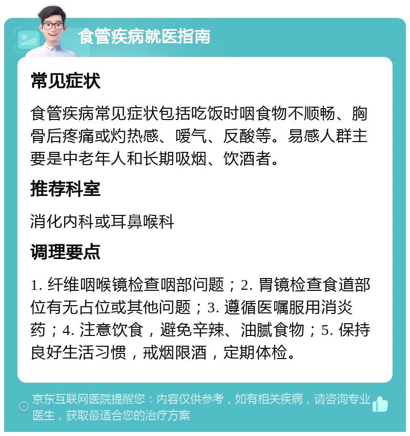 食管疾病就医指南 常见症状 食管疾病常见症状包括吃饭时咽食物不顺畅、胸骨后疼痛或灼热感、嗳气、反酸等。易感人群主要是中老年人和长期吸烟、饮酒者。 推荐科室 消化内科或耳鼻喉科 调理要点 1. 纤维咽喉镜检查咽部问题；2. 胃镜检查食道部位有无占位或其他问题；3. 遵循医嘱服用消炎药；4. 注意饮食，避免辛辣、油腻食物；5. 保持良好生活习惯，戒烟限酒，定期体检。