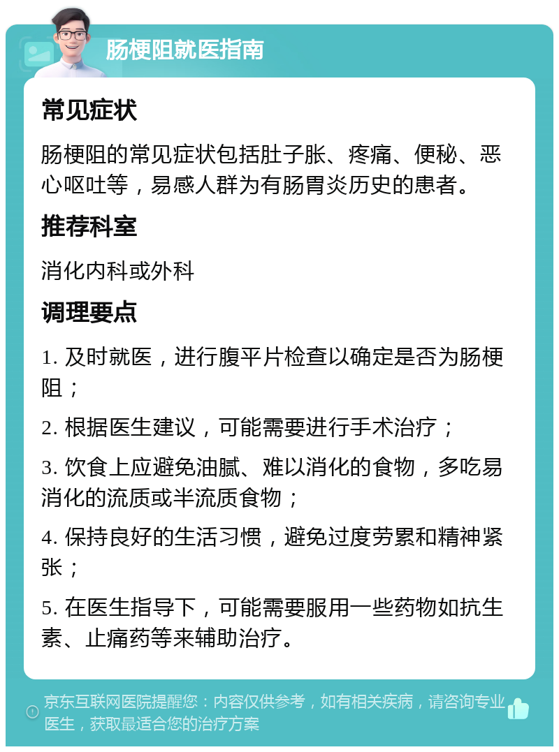 肠梗阻就医指南 常见症状 肠梗阻的常见症状包括肚子胀、疼痛、便秘、恶心呕吐等，易感人群为有肠胃炎历史的患者。 推荐科室 消化内科或外科 调理要点 1. 及时就医，进行腹平片检查以确定是否为肠梗阻； 2. 根据医生建议，可能需要进行手术治疗； 3. 饮食上应避免油腻、难以消化的食物，多吃易消化的流质或半流质食物； 4. 保持良好的生活习惯，避免过度劳累和精神紧张； 5. 在医生指导下，可能需要服用一些药物如抗生素、止痛药等来辅助治疗。