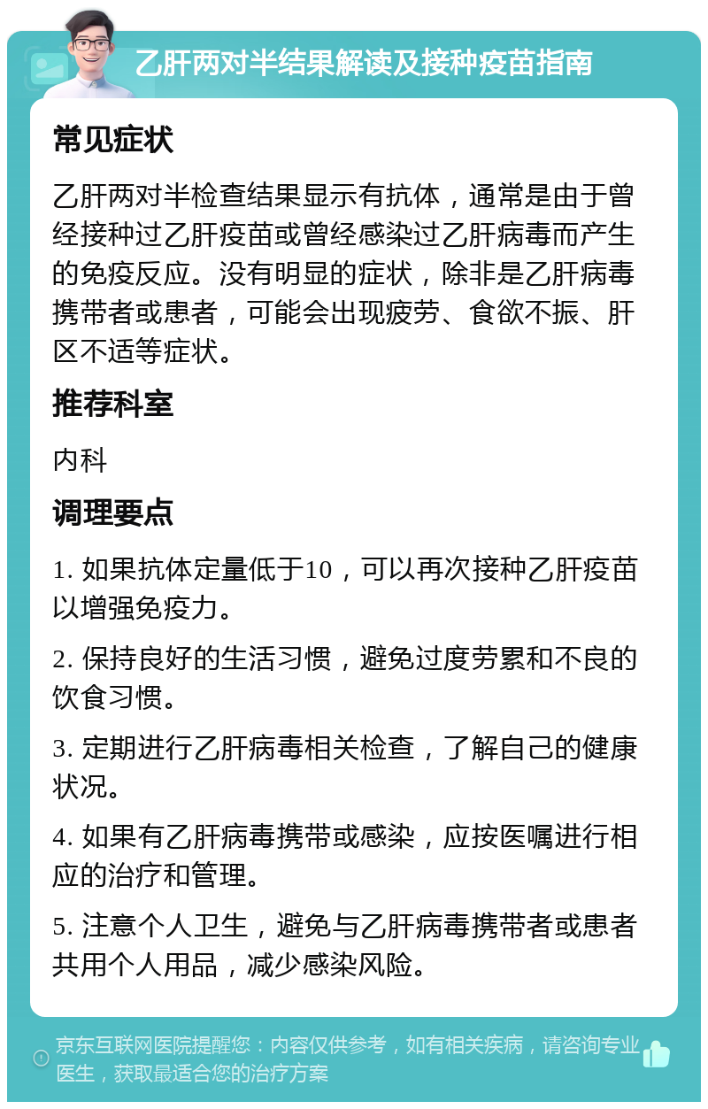 乙肝两对半结果解读及接种疫苗指南 常见症状 乙肝两对半检查结果显示有抗体，通常是由于曾经接种过乙肝疫苗或曾经感染过乙肝病毒而产生的免疫反应。没有明显的症状，除非是乙肝病毒携带者或患者，可能会出现疲劳、食欲不振、肝区不适等症状。 推荐科室 内科 调理要点 1. 如果抗体定量低于10，可以再次接种乙肝疫苗以增强免疫力。 2. 保持良好的生活习惯，避免过度劳累和不良的饮食习惯。 3. 定期进行乙肝病毒相关检查，了解自己的健康状况。 4. 如果有乙肝病毒携带或感染，应按医嘱进行相应的治疗和管理。 5. 注意个人卫生，避免与乙肝病毒携带者或患者共用个人用品，减少感染风险。