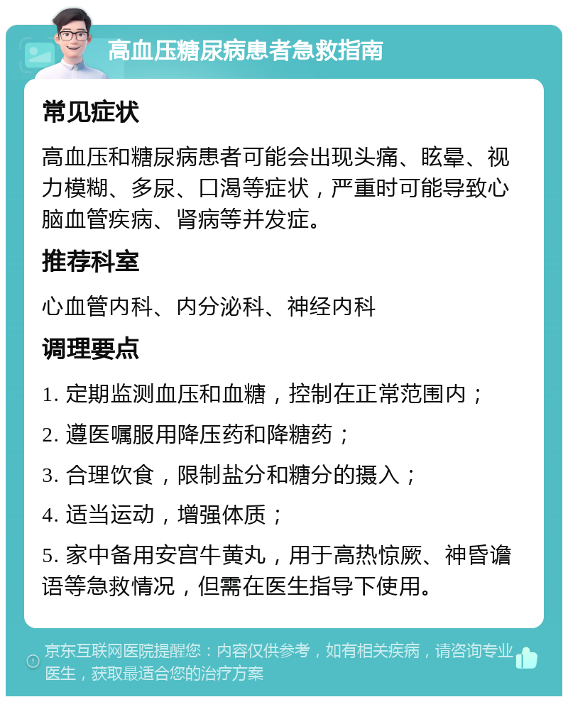 高血压糖尿病患者急救指南 常见症状 高血压和糖尿病患者可能会出现头痛、眩晕、视力模糊、多尿、口渴等症状，严重时可能导致心脑血管疾病、肾病等并发症。 推荐科室 心血管内科、内分泌科、神经内科 调理要点 1. 定期监测血压和血糖，控制在正常范围内； 2. 遵医嘱服用降压药和降糖药； 3. 合理饮食，限制盐分和糖分的摄入； 4. 适当运动，增强体质； 5. 家中备用安宫牛黄丸，用于高热惊厥、神昏谵语等急救情况，但需在医生指导下使用。