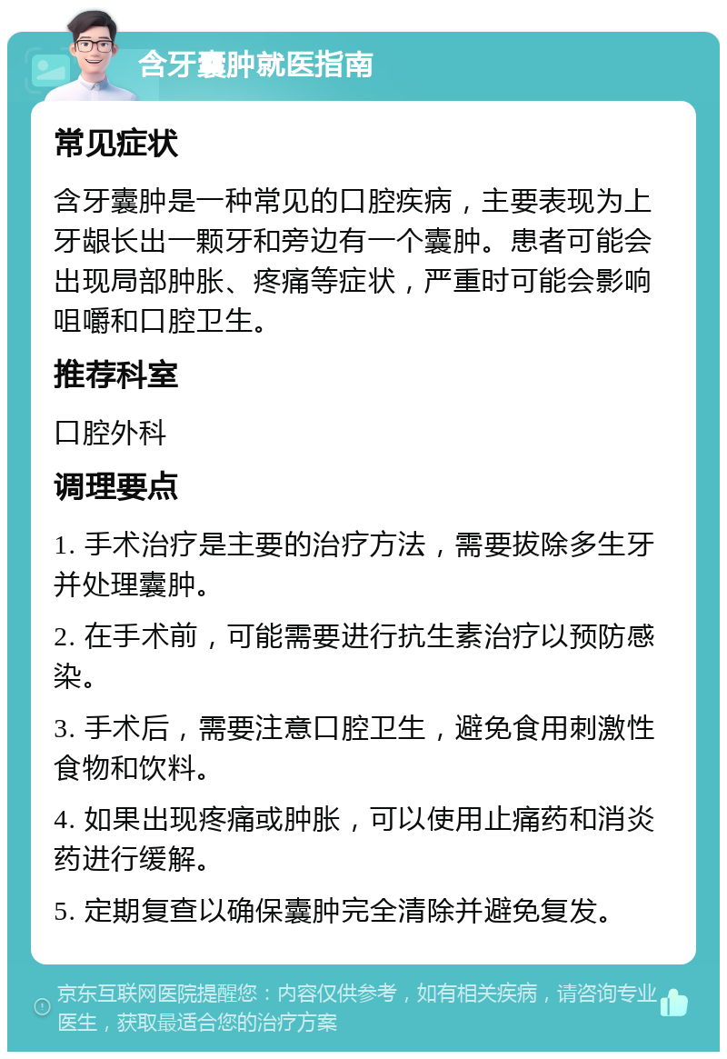 含牙囊肿就医指南 常见症状 含牙囊肿是一种常见的口腔疾病，主要表现为上牙龈长出一颗牙和旁边有一个囊肿。患者可能会出现局部肿胀、疼痛等症状，严重时可能会影响咀嚼和口腔卫生。 推荐科室 口腔外科 调理要点 1. 手术治疗是主要的治疗方法，需要拔除多生牙并处理囊肿。 2. 在手术前，可能需要进行抗生素治疗以预防感染。 3. 手术后，需要注意口腔卫生，避免食用刺激性食物和饮料。 4. 如果出现疼痛或肿胀，可以使用止痛药和消炎药进行缓解。 5. 定期复查以确保囊肿完全清除并避免复发。