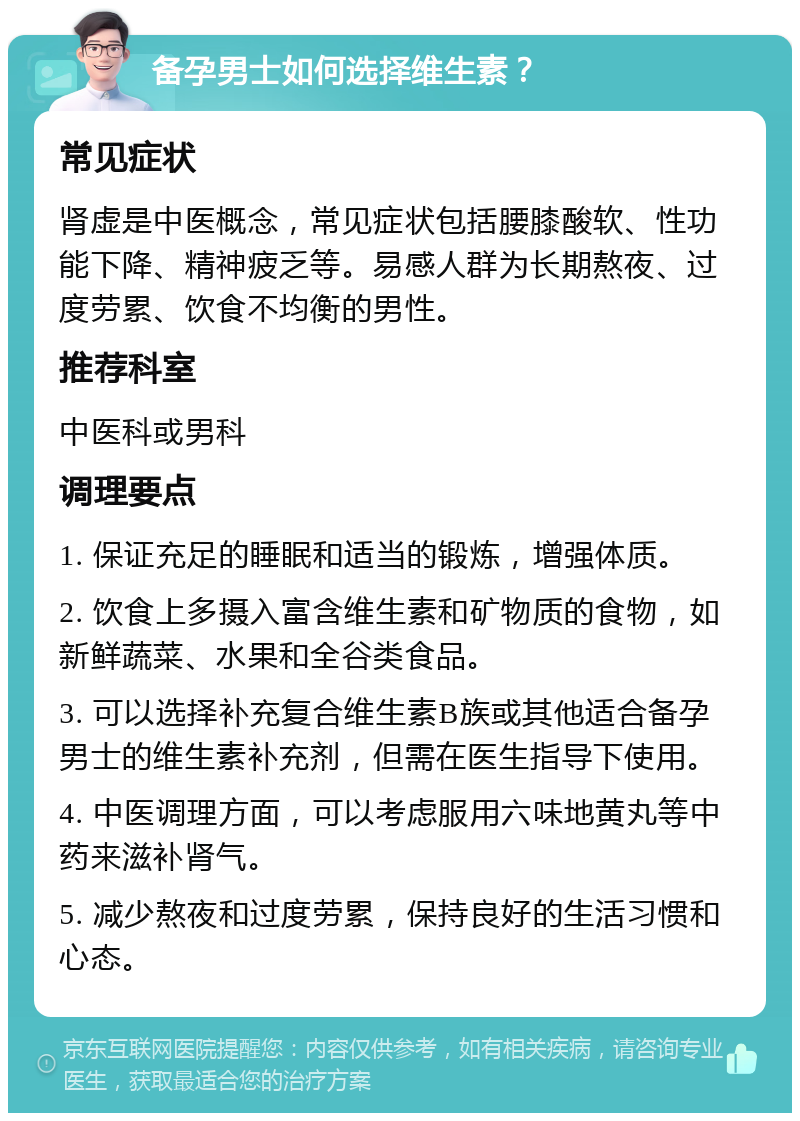 备孕男士如何选择维生素？ 常见症状 肾虚是中医概念，常见症状包括腰膝酸软、性功能下降、精神疲乏等。易感人群为长期熬夜、过度劳累、饮食不均衡的男性。 推荐科室 中医科或男科 调理要点 1. 保证充足的睡眠和适当的锻炼，增强体质。 2. 饮食上多摄入富含维生素和矿物质的食物，如新鲜蔬菜、水果和全谷类食品。 3. 可以选择补充复合维生素B族或其他适合备孕男士的维生素补充剂，但需在医生指导下使用。 4. 中医调理方面，可以考虑服用六味地黄丸等中药来滋补肾气。 5. 减少熬夜和过度劳累，保持良好的生活习惯和心态。