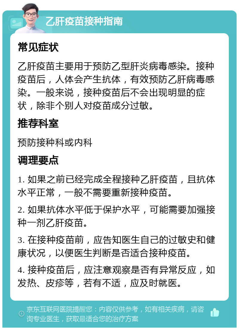 乙肝疫苗接种指南 常见症状 乙肝疫苗主要用于预防乙型肝炎病毒感染。接种疫苗后，人体会产生抗体，有效预防乙肝病毒感染。一般来说，接种疫苗后不会出现明显的症状，除非个别人对疫苗成分过敏。 推荐科室 预防接种科或内科 调理要点 1. 如果之前已经完成全程接种乙肝疫苗，且抗体水平正常，一般不需要重新接种疫苗。 2. 如果抗体水平低于保护水平，可能需要加强接种一剂乙肝疫苗。 3. 在接种疫苗前，应告知医生自己的过敏史和健康状况，以便医生判断是否适合接种疫苗。 4. 接种疫苗后，应注意观察是否有异常反应，如发热、皮疹等，若有不适，应及时就医。