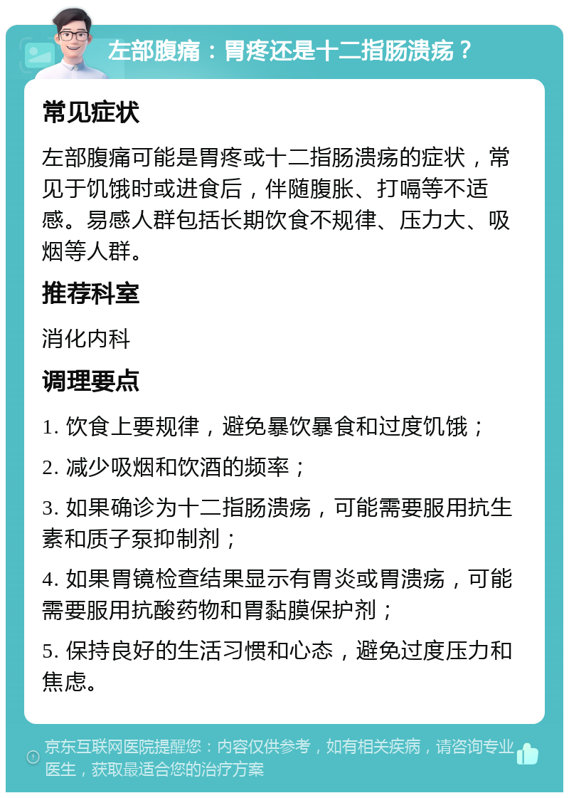 左部腹痛：胃疼还是十二指肠溃疡？ 常见症状 左部腹痛可能是胃疼或十二指肠溃疡的症状，常见于饥饿时或进食后，伴随腹胀、打嗝等不适感。易感人群包括长期饮食不规律、压力大、吸烟等人群。 推荐科室 消化内科 调理要点 1. 饮食上要规律，避免暴饮暴食和过度饥饿； 2. 减少吸烟和饮酒的频率； 3. 如果确诊为十二指肠溃疡，可能需要服用抗生素和质子泵抑制剂； 4. 如果胃镜检查结果显示有胃炎或胃溃疡，可能需要服用抗酸药物和胃黏膜保护剂； 5. 保持良好的生活习惯和心态，避免过度压力和焦虑。