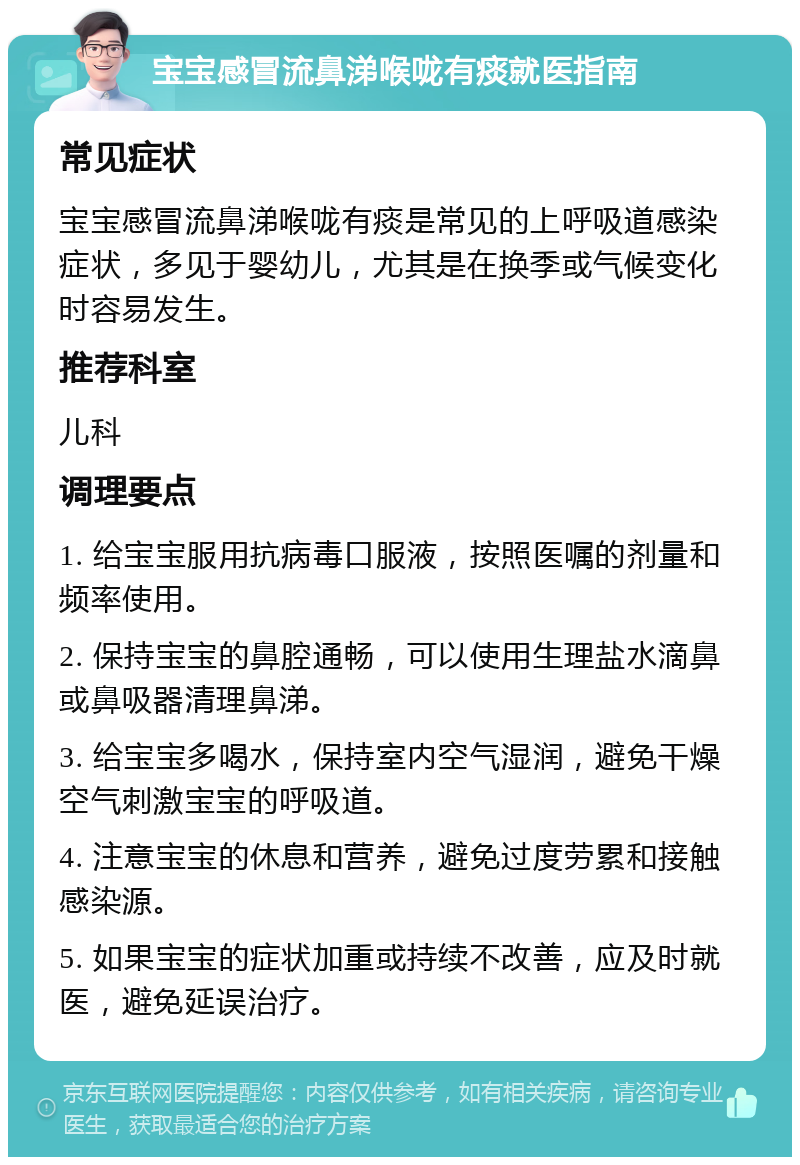 宝宝感冒流鼻涕喉咙有痰就医指南 常见症状 宝宝感冒流鼻涕喉咙有痰是常见的上呼吸道感染症状，多见于婴幼儿，尤其是在换季或气候变化时容易发生。 推荐科室 儿科 调理要点 1. 给宝宝服用抗病毒口服液，按照医嘱的剂量和频率使用。 2. 保持宝宝的鼻腔通畅，可以使用生理盐水滴鼻或鼻吸器清理鼻涕。 3. 给宝宝多喝水，保持室内空气湿润，避免干燥空气刺激宝宝的呼吸道。 4. 注意宝宝的休息和营养，避免过度劳累和接触感染源。 5. 如果宝宝的症状加重或持续不改善，应及时就医，避免延误治疗。