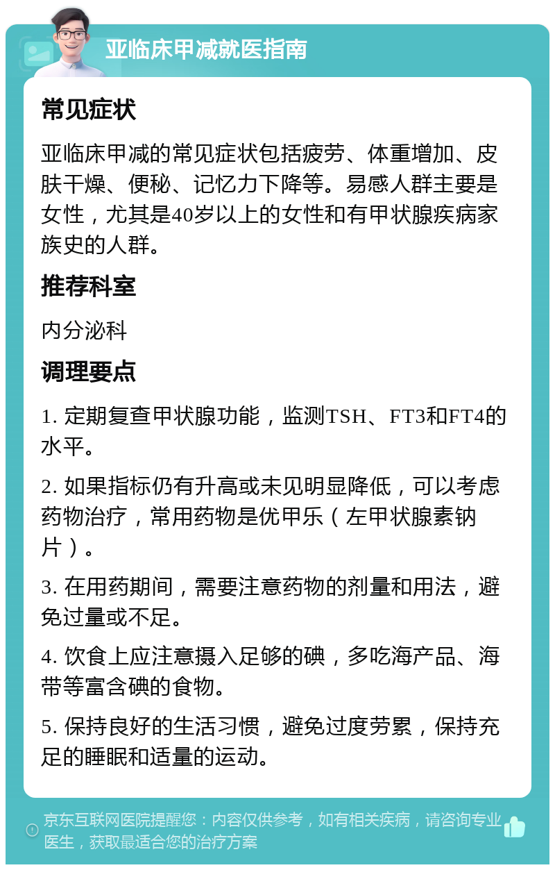 亚临床甲减就医指南 常见症状 亚临床甲减的常见症状包括疲劳、体重增加、皮肤干燥、便秘、记忆力下降等。易感人群主要是女性，尤其是40岁以上的女性和有甲状腺疾病家族史的人群。 推荐科室 内分泌科 调理要点 1. 定期复查甲状腺功能，监测TSH、FT3和FT4的水平。 2. 如果指标仍有升高或未见明显降低，可以考虑药物治疗，常用药物是优甲乐（左甲状腺素钠片）。 3. 在用药期间，需要注意药物的剂量和用法，避免过量或不足。 4. 饮食上应注意摄入足够的碘，多吃海产品、海带等富含碘的食物。 5. 保持良好的生活习惯，避免过度劳累，保持充足的睡眠和适量的运动。