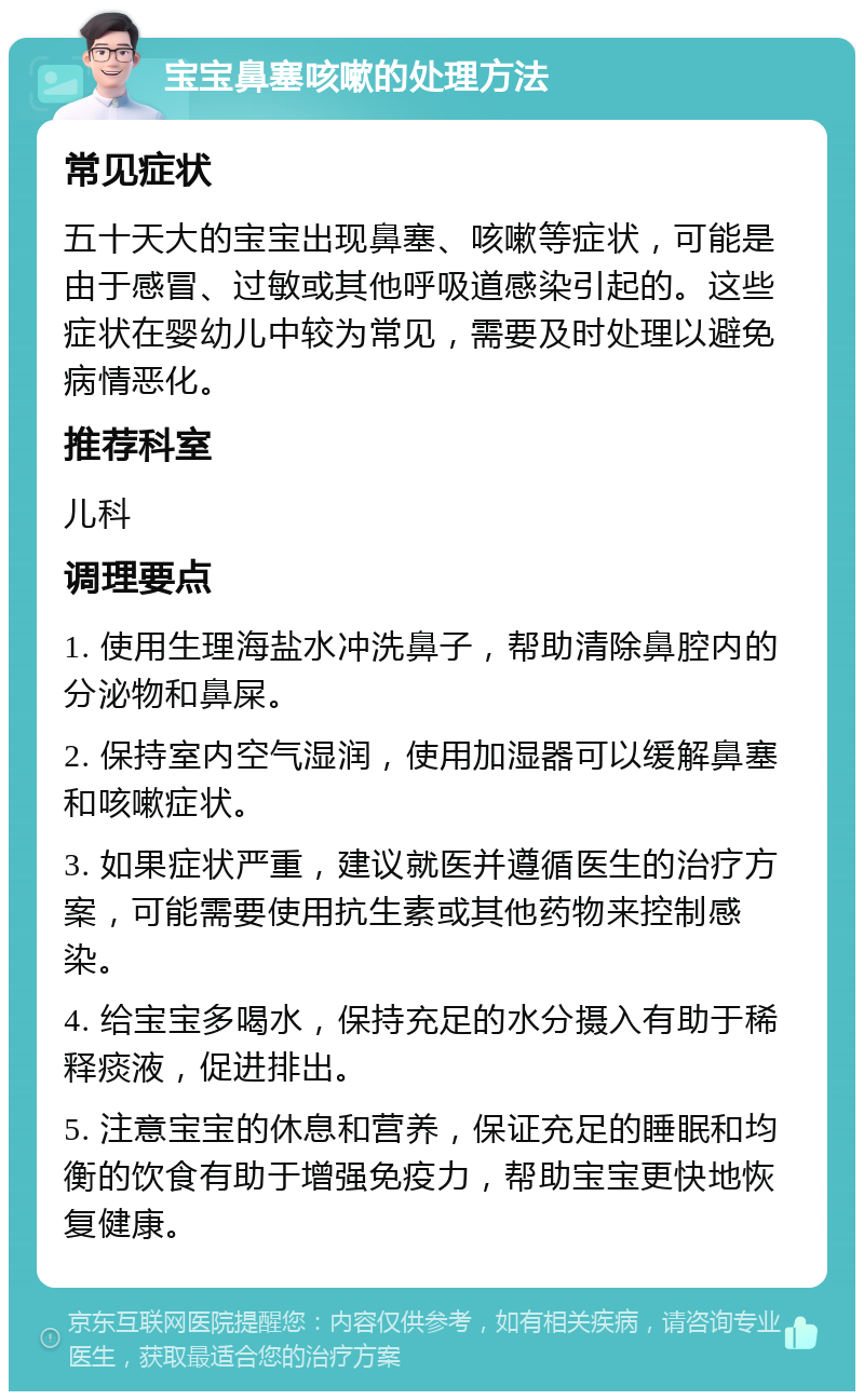 宝宝鼻塞咳嗽的处理方法 常见症状 五十天大的宝宝出现鼻塞、咳嗽等症状，可能是由于感冒、过敏或其他呼吸道感染引起的。这些症状在婴幼儿中较为常见，需要及时处理以避免病情恶化。 推荐科室 儿科 调理要点 1. 使用生理海盐水冲洗鼻子，帮助清除鼻腔内的分泌物和鼻屎。 2. 保持室内空气湿润，使用加湿器可以缓解鼻塞和咳嗽症状。 3. 如果症状严重，建议就医并遵循医生的治疗方案，可能需要使用抗生素或其他药物来控制感染。 4. 给宝宝多喝水，保持充足的水分摄入有助于稀释痰液，促进排出。 5. 注意宝宝的休息和营养，保证充足的睡眠和均衡的饮食有助于增强免疫力，帮助宝宝更快地恢复健康。