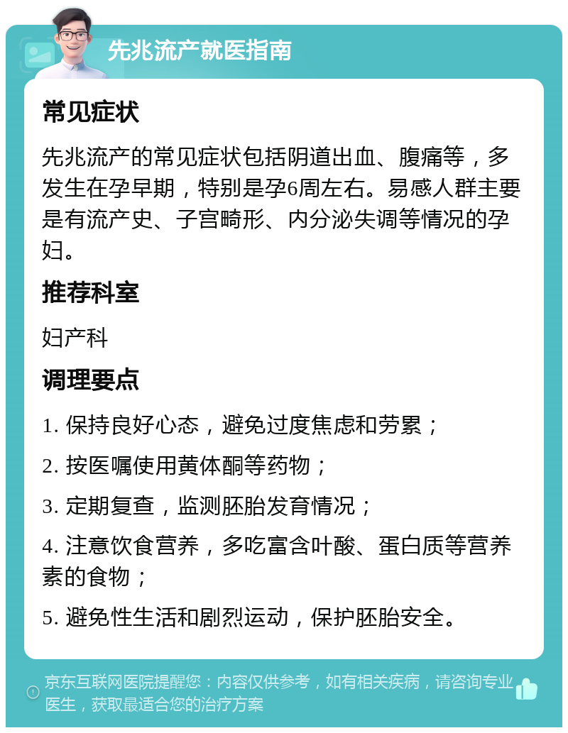 先兆流产就医指南 常见症状 先兆流产的常见症状包括阴道出血、腹痛等，多发生在孕早期，特别是孕6周左右。易感人群主要是有流产史、子宫畸形、内分泌失调等情况的孕妇。 推荐科室 妇产科 调理要点 1. 保持良好心态，避免过度焦虑和劳累； 2. 按医嘱使用黄体酮等药物； 3. 定期复查，监测胚胎发育情况； 4. 注意饮食营养，多吃富含叶酸、蛋白质等营养素的食物； 5. 避免性生活和剧烈运动，保护胚胎安全。