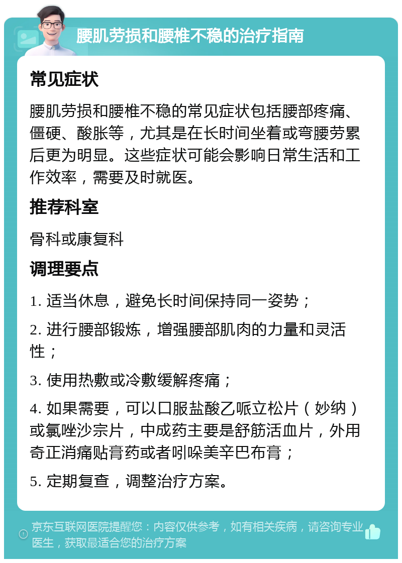 腰肌劳损和腰椎不稳的治疗指南 常见症状 腰肌劳损和腰椎不稳的常见症状包括腰部疼痛、僵硬、酸胀等，尤其是在长时间坐着或弯腰劳累后更为明显。这些症状可能会影响日常生活和工作效率，需要及时就医。 推荐科室 骨科或康复科 调理要点 1. 适当休息，避免长时间保持同一姿势； 2. 进行腰部锻炼，增强腰部肌肉的力量和灵活性； 3. 使用热敷或冷敷缓解疼痛； 4. 如果需要，可以口服盐酸乙哌立松片（妙纳）或氯唑沙宗片，中成药主要是舒筋活血片，外用奇正消痛贴膏药或者吲哚美辛巴布膏； 5. 定期复查，调整治疗方案。