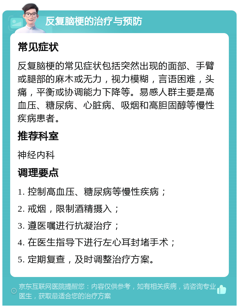 反复脑梗的治疗与预防 常见症状 反复脑梗的常见症状包括突然出现的面部、手臂或腿部的麻木或无力，视力模糊，言语困难，头痛，平衡或协调能力下降等。易感人群主要是高血压、糖尿病、心脏病、吸烟和高胆固醇等慢性疾病患者。 推荐科室 神经内科 调理要点 1. 控制高血压、糖尿病等慢性疾病； 2. 戒烟，限制酒精摄入； 3. 遵医嘱进行抗凝治疗； 4. 在医生指导下进行左心耳封堵手术； 5. 定期复查，及时调整治疗方案。