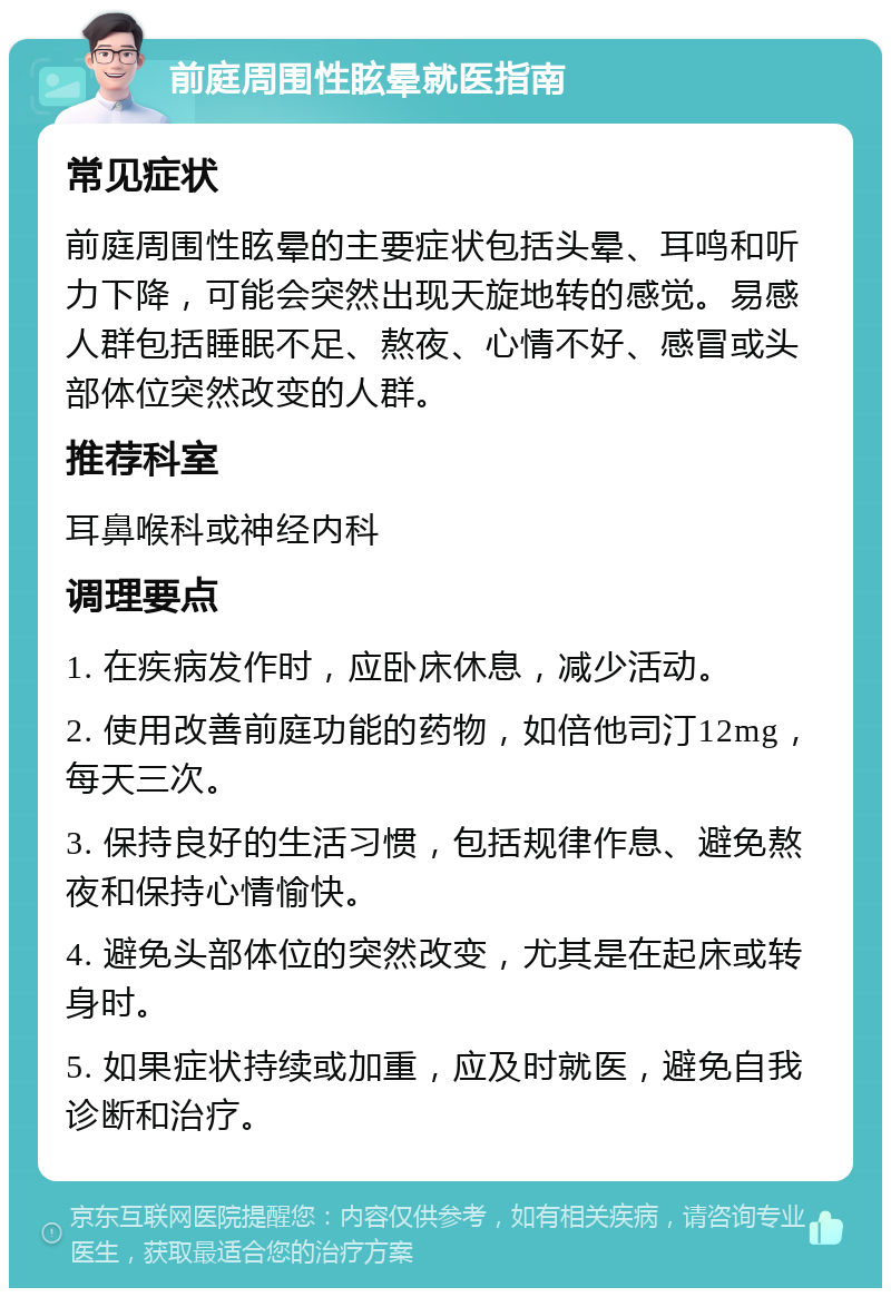 前庭周围性眩晕就医指南 常见症状 前庭周围性眩晕的主要症状包括头晕、耳鸣和听力下降，可能会突然出现天旋地转的感觉。易感人群包括睡眠不足、熬夜、心情不好、感冒或头部体位突然改变的人群。 推荐科室 耳鼻喉科或神经内科 调理要点 1. 在疾病发作时，应卧床休息，减少活动。 2. 使用改善前庭功能的药物，如倍他司汀12mg，每天三次。 3. 保持良好的生活习惯，包括规律作息、避免熬夜和保持心情愉快。 4. 避免头部体位的突然改变，尤其是在起床或转身时。 5. 如果症状持续或加重，应及时就医，避免自我诊断和治疗。