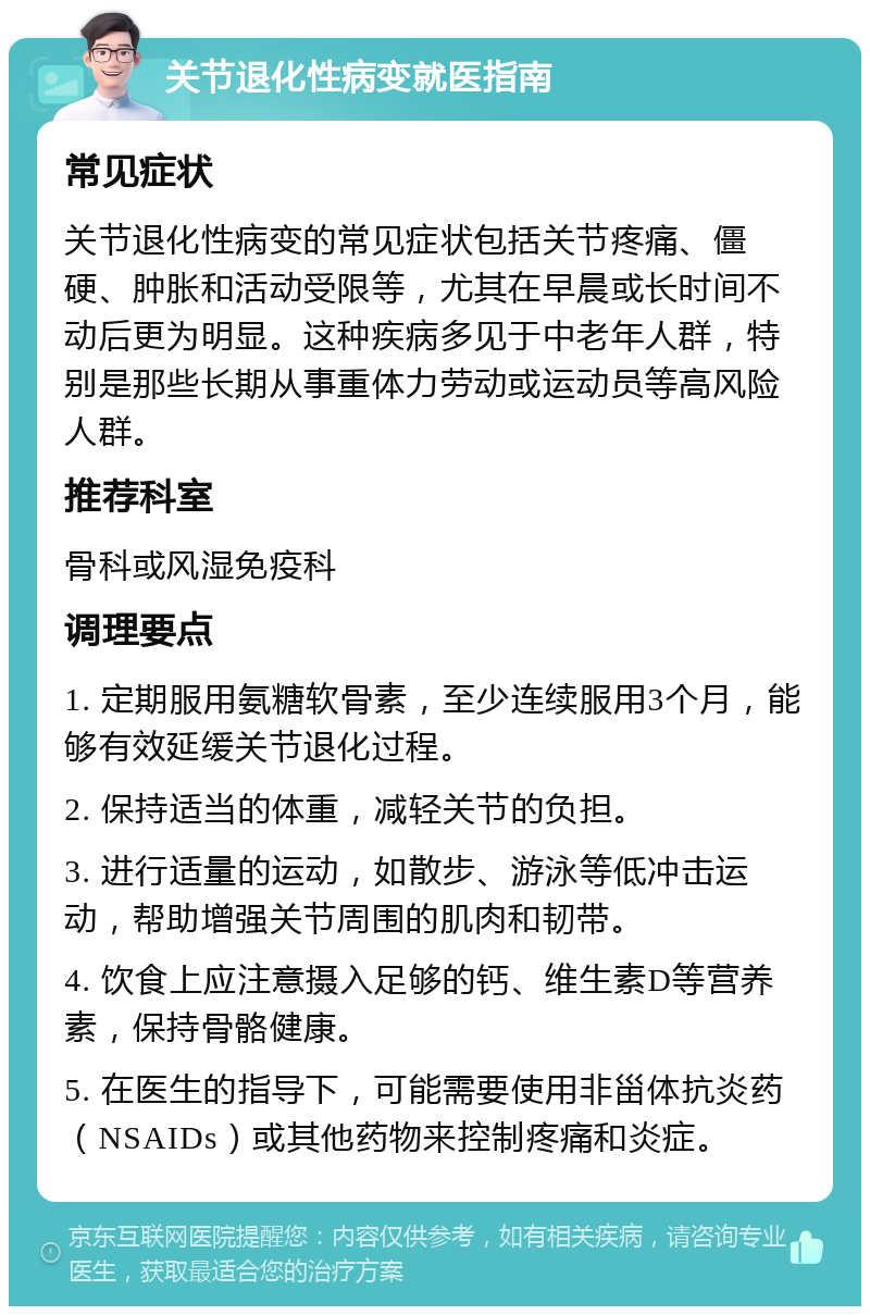 关节退化性病变就医指南 常见症状 关节退化性病变的常见症状包括关节疼痛、僵硬、肿胀和活动受限等，尤其在早晨或长时间不动后更为明显。这种疾病多见于中老年人群，特别是那些长期从事重体力劳动或运动员等高风险人群。 推荐科室 骨科或风湿免疫科 调理要点 1. 定期服用氨糖软骨素，至少连续服用3个月，能够有效延缓关节退化过程。 2. 保持适当的体重，减轻关节的负担。 3. 进行适量的运动，如散步、游泳等低冲击运动，帮助增强关节周围的肌肉和韧带。 4. 饮食上应注意摄入足够的钙、维生素D等营养素，保持骨骼健康。 5. 在医生的指导下，可能需要使用非甾体抗炎药（NSAIDs）或其他药物来控制疼痛和炎症。