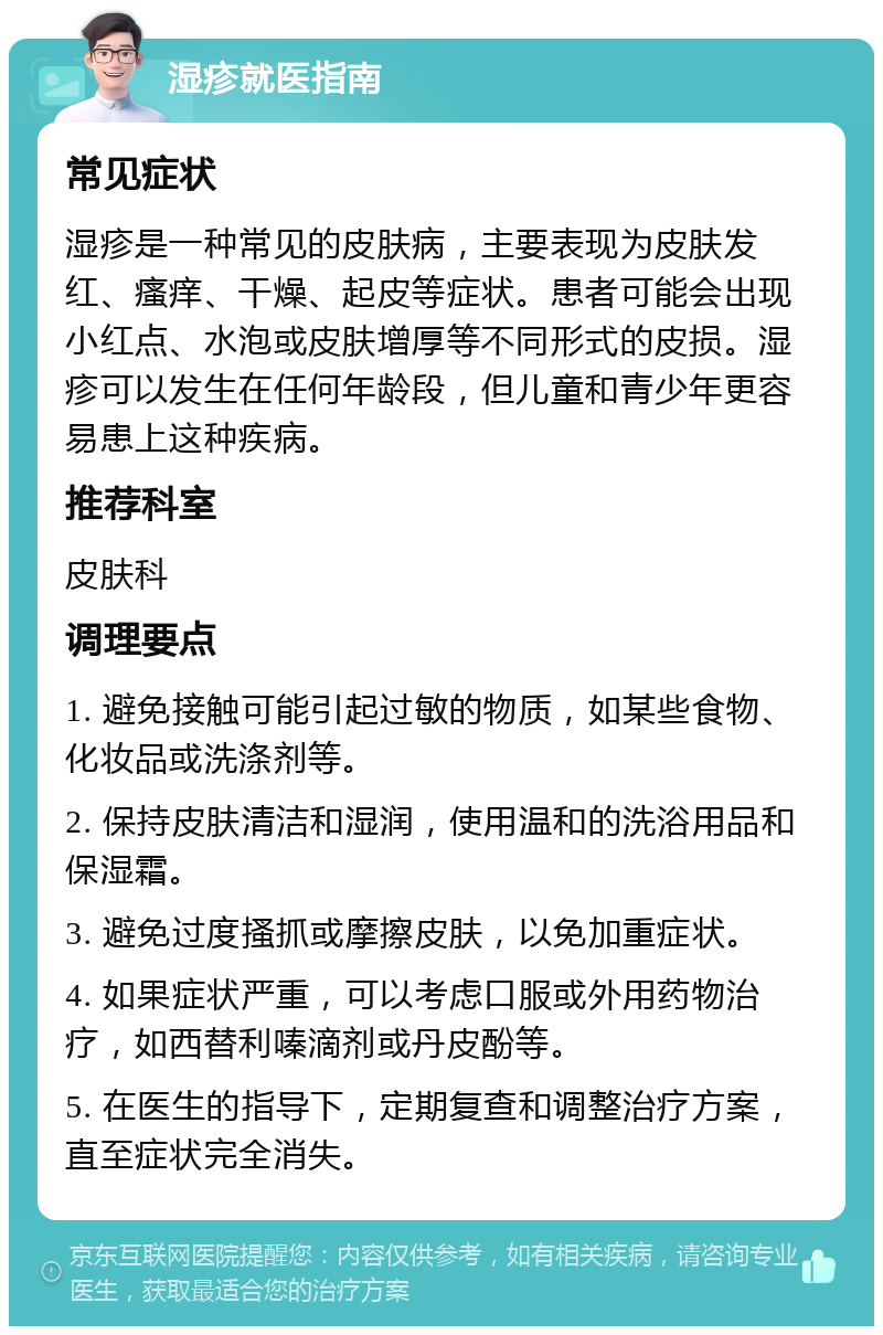 湿疹就医指南 常见症状 湿疹是一种常见的皮肤病，主要表现为皮肤发红、瘙痒、干燥、起皮等症状。患者可能会出现小红点、水泡或皮肤增厚等不同形式的皮损。湿疹可以发生在任何年龄段，但儿童和青少年更容易患上这种疾病。 推荐科室 皮肤科 调理要点 1. 避免接触可能引起过敏的物质，如某些食物、化妆品或洗涤剂等。 2. 保持皮肤清洁和湿润，使用温和的洗浴用品和保湿霜。 3. 避免过度搔抓或摩擦皮肤，以免加重症状。 4. 如果症状严重，可以考虑口服或外用药物治疗，如西替利嗪滴剂或丹皮酚等。 5. 在医生的指导下，定期复查和调整治疗方案，直至症状完全消失。