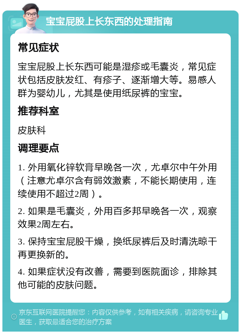 宝宝屁股上长东西的处理指南 常见症状 宝宝屁股上长东西可能是湿疹或毛囊炎，常见症状包括皮肤发红、有疹子、逐渐增大等。易感人群为婴幼儿，尤其是使用纸尿裤的宝宝。 推荐科室 皮肤科 调理要点 1. 外用氧化锌软膏早晚各一次，尤卓尔中午外用（注意尤卓尔含有弱效激素，不能长期使用，连续使用不超过2周）。 2. 如果是毛囊炎，外用百多邦早晚各一次，观察效果2周左右。 3. 保持宝宝屁股干燥，换纸尿裤后及时清洗晾干再更换新的。 4. 如果症状没有改善，需要到医院面诊，排除其他可能的皮肤问题。