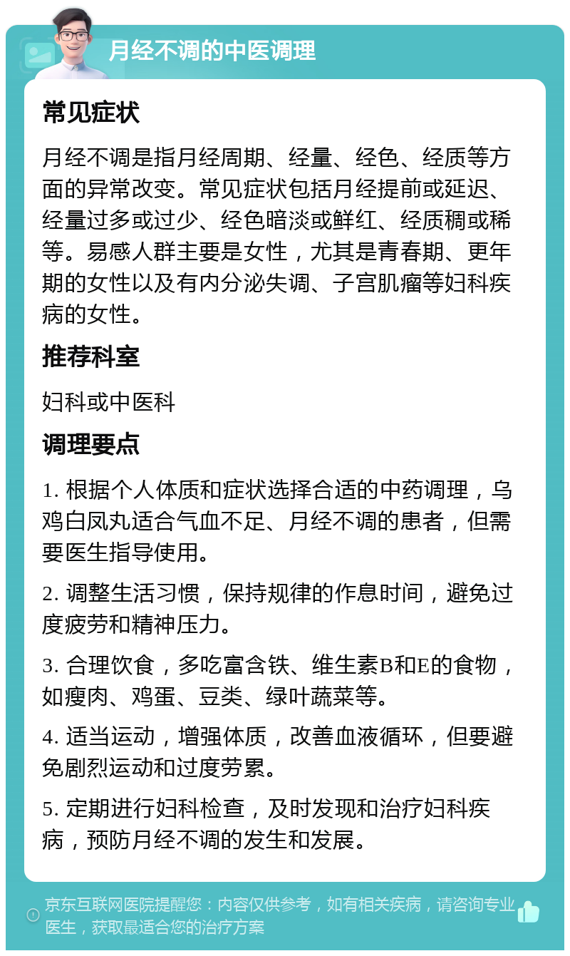 月经不调的中医调理 常见症状 月经不调是指月经周期、经量、经色、经质等方面的异常改变。常见症状包括月经提前或延迟、经量过多或过少、经色暗淡或鲜红、经质稠或稀等。易感人群主要是女性，尤其是青春期、更年期的女性以及有内分泌失调、子宫肌瘤等妇科疾病的女性。 推荐科室 妇科或中医科 调理要点 1. 根据个人体质和症状选择合适的中药调理，乌鸡白凤丸适合气血不足、月经不调的患者，但需要医生指导使用。 2. 调整生活习惯，保持规律的作息时间，避免过度疲劳和精神压力。 3. 合理饮食，多吃富含铁、维生素B和E的食物，如瘦肉、鸡蛋、豆类、绿叶蔬菜等。 4. 适当运动，增强体质，改善血液循环，但要避免剧烈运动和过度劳累。 5. 定期进行妇科检查，及时发现和治疗妇科疾病，预防月经不调的发生和发展。