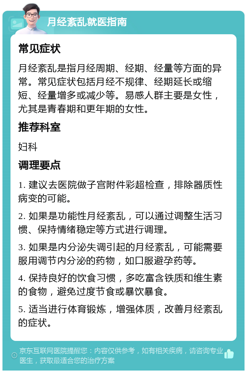 月经紊乱就医指南 常见症状 月经紊乱是指月经周期、经期、经量等方面的异常。常见症状包括月经不规律、经期延长或缩短、经量增多或减少等。易感人群主要是女性，尤其是青春期和更年期的女性。 推荐科室 妇科 调理要点 1. 建议去医院做子宫附件彩超检查，排除器质性病变的可能。 2. 如果是功能性月经紊乱，可以通过调整生活习惯、保持情绪稳定等方式进行调理。 3. 如果是内分泌失调引起的月经紊乱，可能需要服用调节内分泌的药物，如口服避孕药等。 4. 保持良好的饮食习惯，多吃富含铁质和维生素的食物，避免过度节食或暴饮暴食。 5. 适当进行体育锻炼，增强体质，改善月经紊乱的症状。