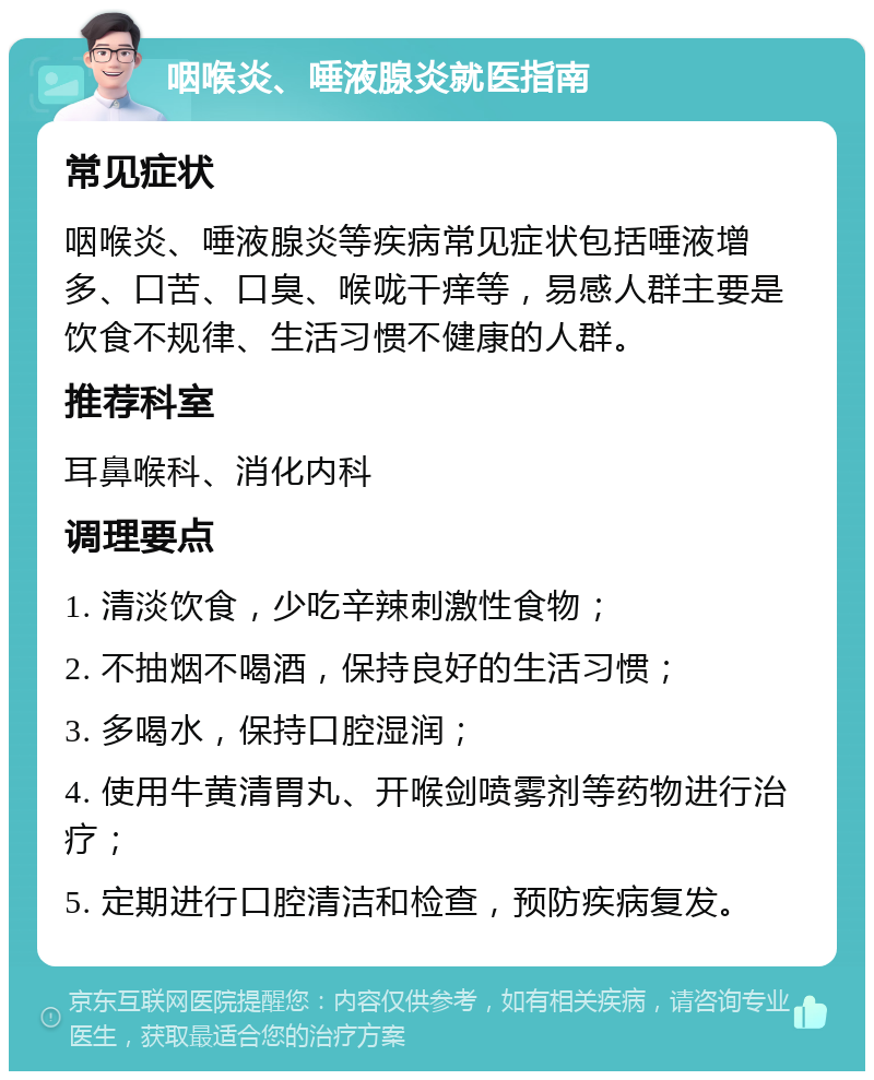 咽喉炎、唾液腺炎就医指南 常见症状 咽喉炎、唾液腺炎等疾病常见症状包括唾液增多、口苦、口臭、喉咙干痒等，易感人群主要是饮食不规律、生活习惯不健康的人群。 推荐科室 耳鼻喉科、消化内科 调理要点 1. 清淡饮食，少吃辛辣刺激性食物； 2. 不抽烟不喝酒，保持良好的生活习惯； 3. 多喝水，保持口腔湿润； 4. 使用牛黄清胃丸、开喉剑喷雾剂等药物进行治疗； 5. 定期进行口腔清洁和检查，预防疾病复发。