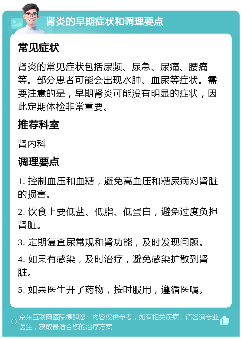 肾炎的早期症状和调理要点 常见症状 肾炎的常见症状包括尿频、尿急、尿痛、腰痛等。部分患者可能会出现水肿、血尿等症状。需要注意的是，早期肾炎可能没有明显的症状，因此定期体检非常重要。 推荐科室 肾内科 调理要点 1. 控制血压和血糖，避免高血压和糖尿病对肾脏的损害。 2. 饮食上要低盐、低脂、低蛋白，避免过度负担肾脏。 3. 定期复查尿常规和肾功能，及时发现问题。 4. 如果有感染，及时治疗，避免感染扩散到肾脏。 5. 如果医生开了药物，按时服用，遵循医嘱。