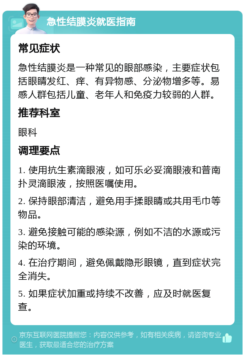 急性结膜炎就医指南 常见症状 急性结膜炎是一种常见的眼部感染，主要症状包括眼睛发红、痒、有异物感、分泌物增多等。易感人群包括儿童、老年人和免疫力较弱的人群。 推荐科室 眼科 调理要点 1. 使用抗生素滴眼液，如可乐必妥滴眼液和普南扑灵滴眼液，按照医嘱使用。 2. 保持眼部清洁，避免用手揉眼睛或共用毛巾等物品。 3. 避免接触可能的感染源，例如不洁的水源或污染的环境。 4. 在治疗期间，避免佩戴隐形眼镜，直到症状完全消失。 5. 如果症状加重或持续不改善，应及时就医复查。