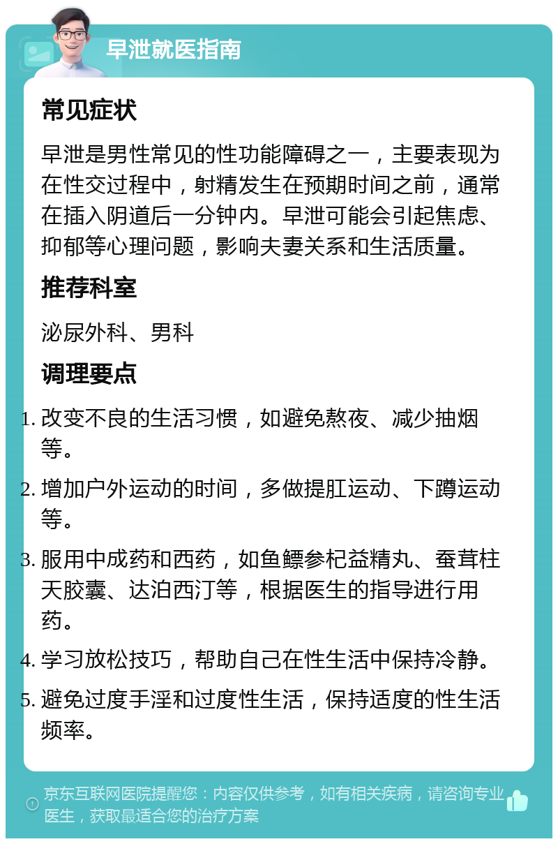 早泄就医指南 常见症状 早泄是男性常见的性功能障碍之一，主要表现为在性交过程中，射精发生在预期时间之前，通常在插入阴道后一分钟内。早泄可能会引起焦虑、抑郁等心理问题，影响夫妻关系和生活质量。 推荐科室 泌尿外科、男科 调理要点 改变不良的生活习惯，如避免熬夜、减少抽烟等。 增加户外运动的时间，多做提肛运动、下蹲运动等。 服用中成药和西药，如鱼鳔参杞益精丸、蚕茸柱天胶囊、达泊西汀等，根据医生的指导进行用药。 学习放松技巧，帮助自己在性生活中保持冷静。 避免过度手淫和过度性生活，保持适度的性生活频率。