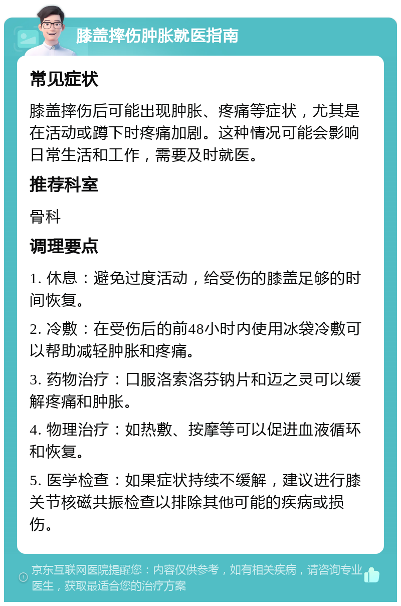 膝盖摔伤肿胀就医指南 常见症状 膝盖摔伤后可能出现肿胀、疼痛等症状，尤其是在活动或蹲下时疼痛加剧。这种情况可能会影响日常生活和工作，需要及时就医。 推荐科室 骨科 调理要点 1. 休息：避免过度活动，给受伤的膝盖足够的时间恢复。 2. 冷敷：在受伤后的前48小时内使用冰袋冷敷可以帮助减轻肿胀和疼痛。 3. 药物治疗：口服洛索洛芬钠片和迈之灵可以缓解疼痛和肿胀。 4. 物理治疗：如热敷、按摩等可以促进血液循环和恢复。 5. 医学检查：如果症状持续不缓解，建议进行膝关节核磁共振检查以排除其他可能的疾病或损伤。